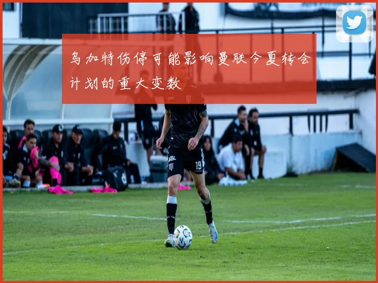 乌加特伤停可能影响曼联今夏转会计划的重大变数