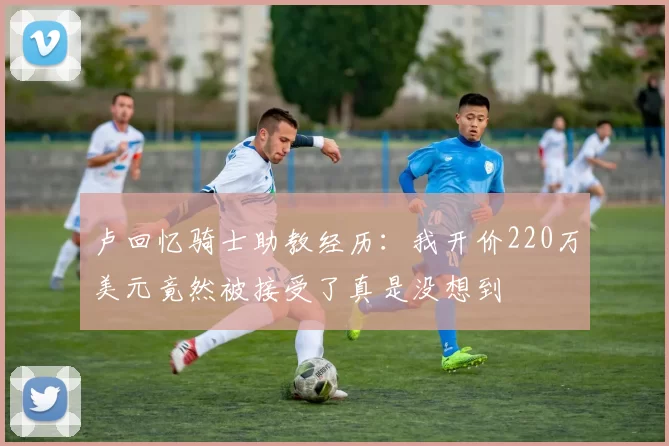 卢回忆骑士助教经历：我开价220万美元竟然被接受了真是没想到