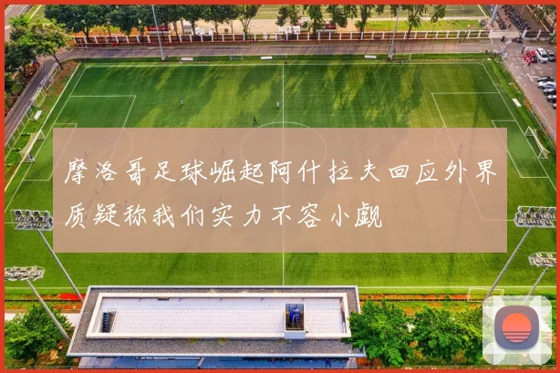 摩洛哥足球崛起阿什拉夫回应外界质疑称我们实力不容小觑