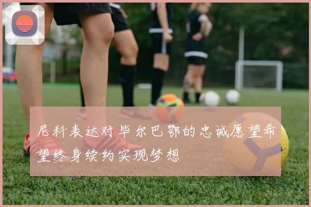尼科表达对毕尔巴鄂的忠诚愿望希望终身续约实现梦想