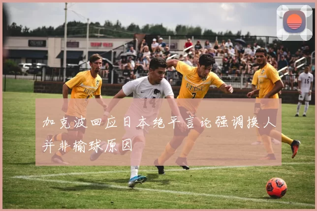 加克波回应日本绝平言论强调换人并非输球原因