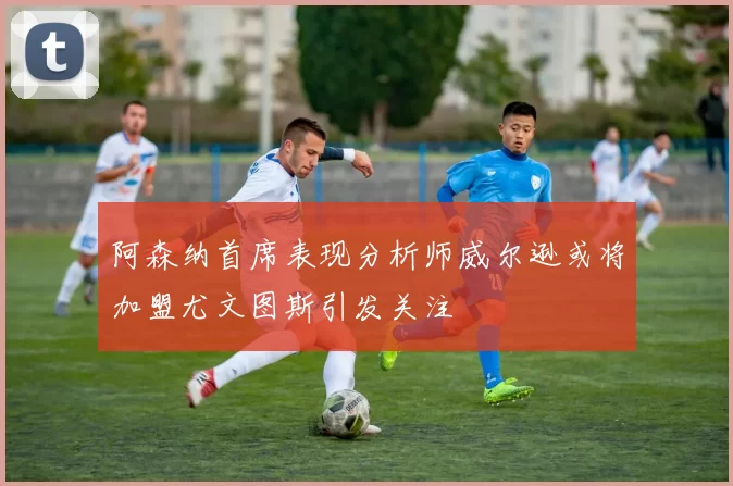 阿森纳首席表现分析师威尔逊或将加盟尤文图斯引发关注