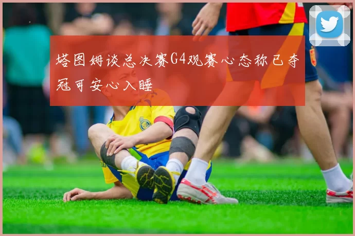 塔图姆谈总决赛G4观赛心态称已夺冠可安心入睡