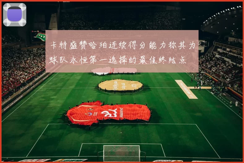卡特盛赞哈珀连续得分能力称其为球队永恒第一选择的最佳终结点
