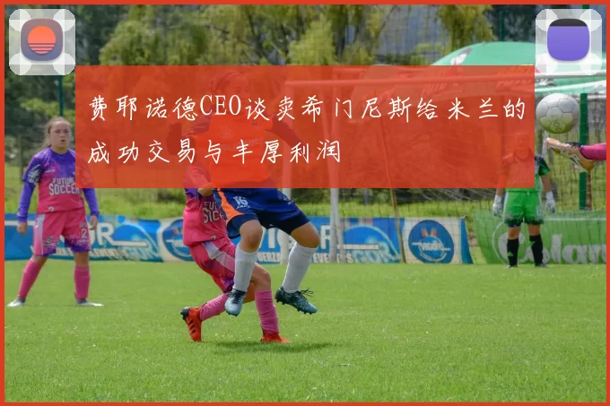 费耶诺德CEO谈卖希门尼斯给米兰的成功交易与丰厚利润
