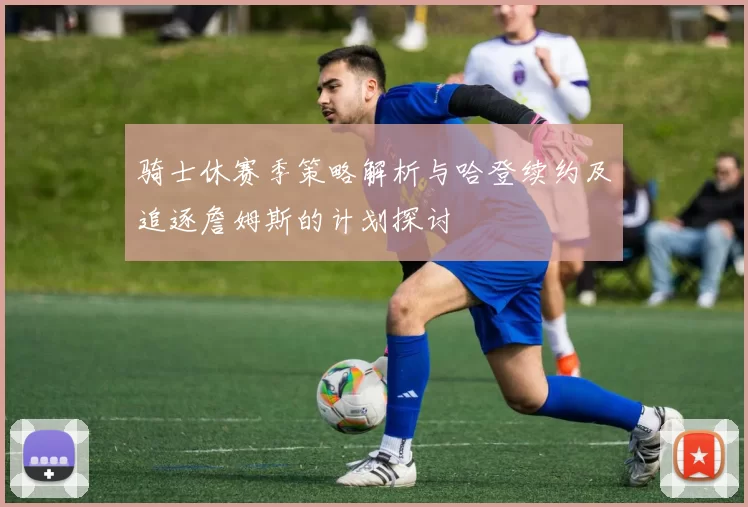 骑士休赛季策略解析与哈登续约及追逐詹姆斯的计划探讨